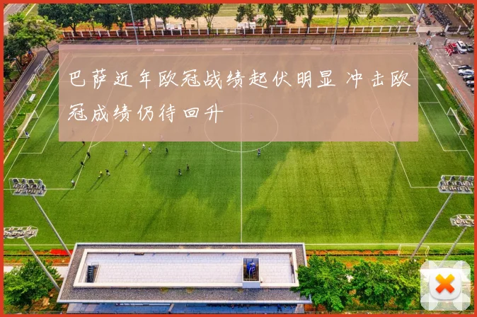 巴萨近年欧冠战绩起伏明显 冲击欧冠成绩仍待回升