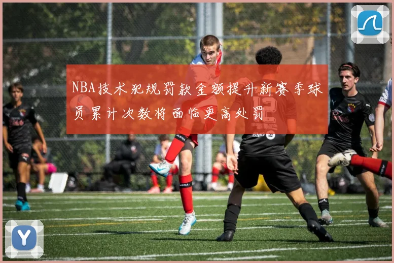 NBA技术犯规罚款金额提升新赛季球员累计次数将面临更高处罚