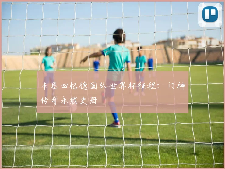 卡恩回忆德国队世界杯征程:门神传奇永载史册