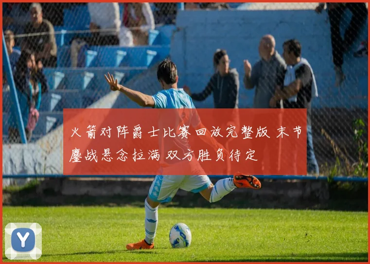 火箭对阵爵士比赛回放完整版 末节鏖战悬念拉满 双方胜负待定