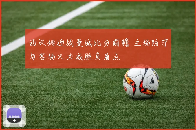 西汉姆迎战曼城比分前瞻 主场防守与客场火力成胜负看点