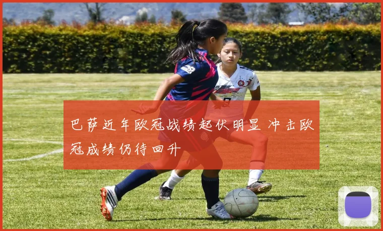 巴萨近年欧冠战绩起伏明显 冲击欧冠成绩仍待回升