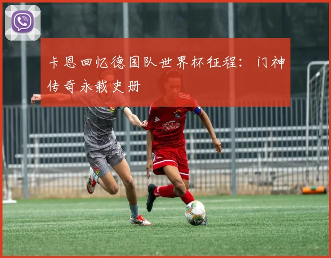 卡恩回忆德国队世界杯征程:门神传奇永载史册