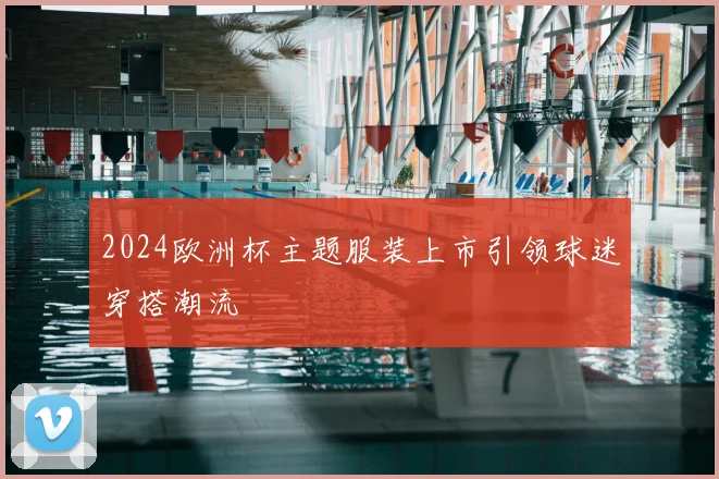 2024欧洲杯主题服装上市引领球迷穿搭潮流