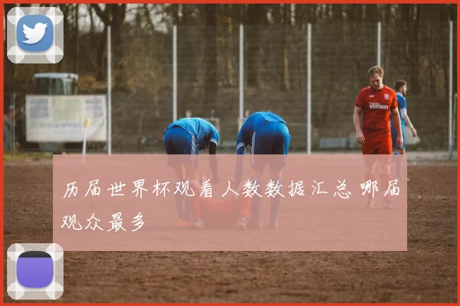 历届世界杯观看人数数据汇总 哪届观众最多