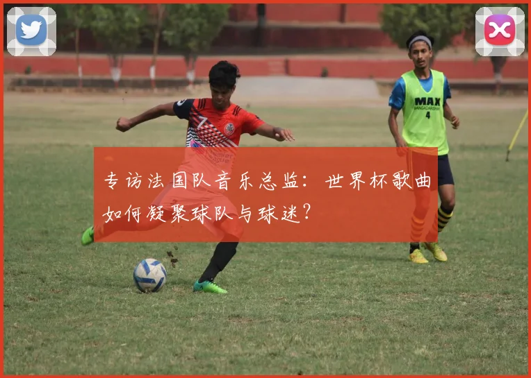 专访法国队音乐总监：世界杯歌曲如何凝聚球队与球迷？