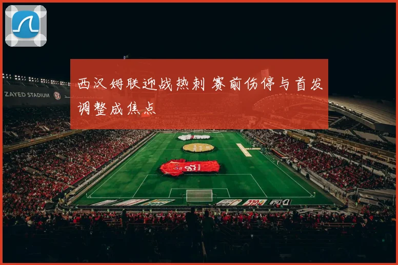 西汉姆联迎战热刺 赛前伤停与首发调整成焦点