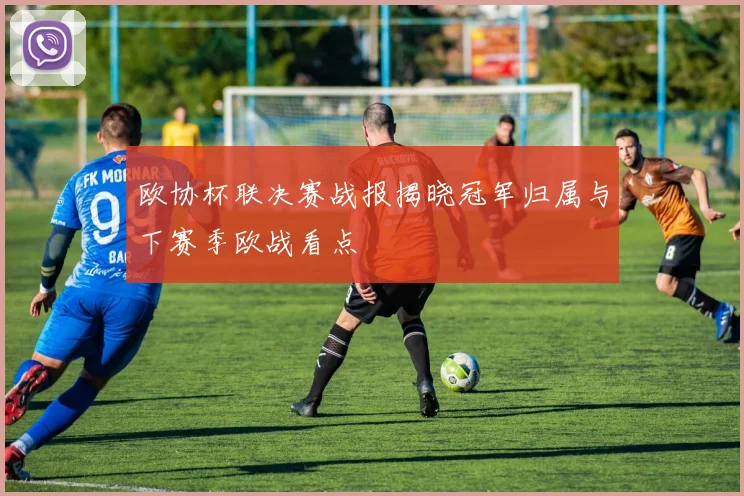 欧协杯联决赛战报揭晓冠军归属与下赛季欧战看点