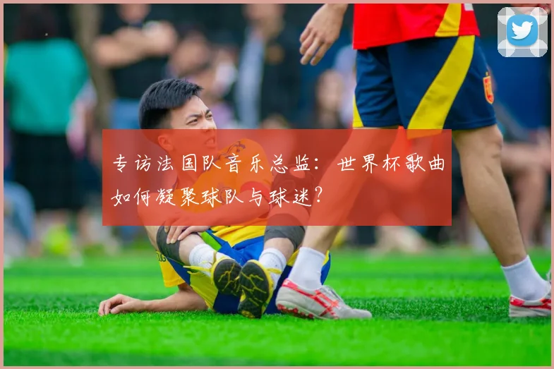 专访法国队音乐总监：世界杯歌曲如何凝聚球队与球迷？