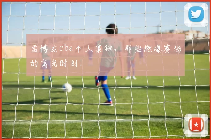 孟博龙cba个人集锦，那些燃爆赛场的高光时刻！