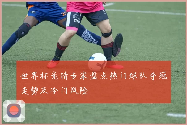 世界杯竞猜专家盘点热门球队夺冠走势及冷门风险