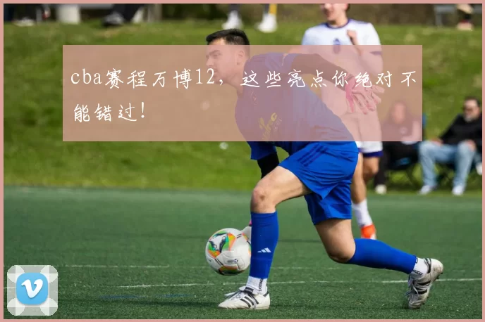 cba赛程万博12，这些亮点你绝对不能错过！