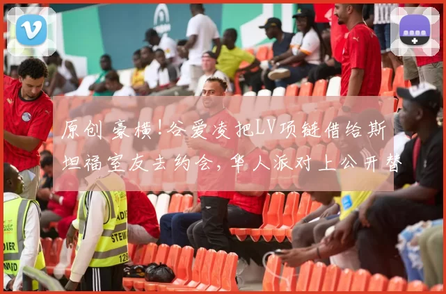 原创 豪横!谷爱凌把LV项链借给斯坦福室友去约会,华人派对上公开替室友相亲