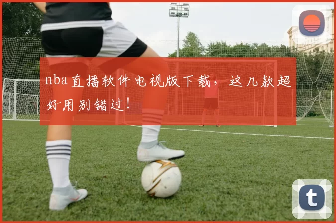 nba直播软件电视版下载，这几款超好用别错过！