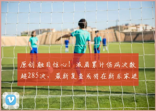 原创 触目惊心！浓眉累计伤病次数超285次，最新复查或将在新东家进行