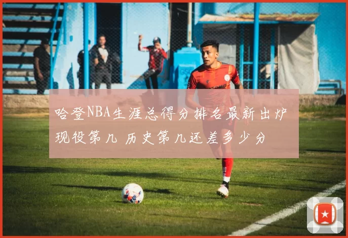 哈登NBA生涯总得分排名最新出炉 现役第几 历史第几还差多少分