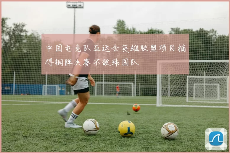 中国电竞队亚运会英雄联盟项目摘得铜牌决赛不敌韩国队