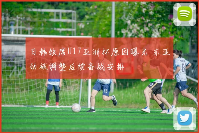 日韩缺席U17亚洲杯原因曝光 东亚劲旅调整后续备战安排