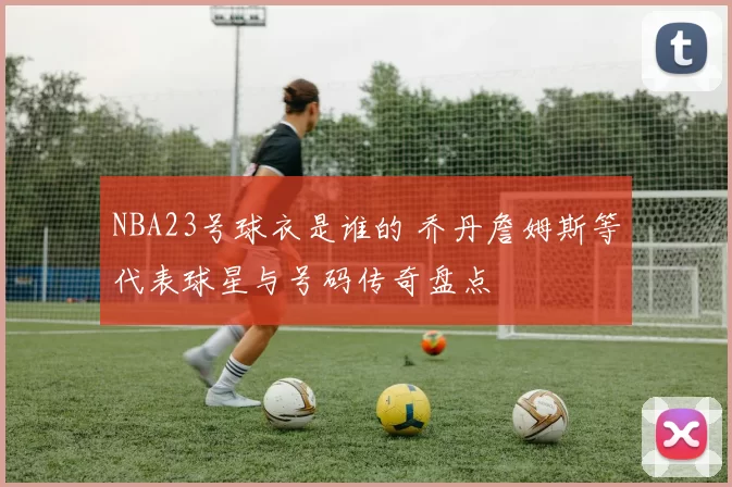 NBA23号球衣是谁的 乔丹詹姆斯等代表球星与号码传奇盘点