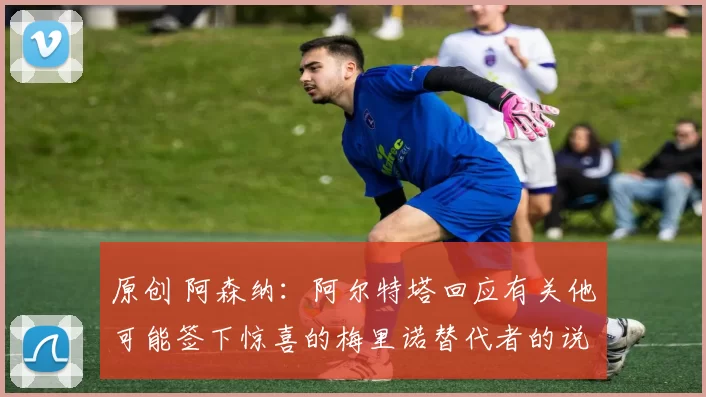 原创 阿森纳：阿尔特塔回应有关他可能签下惊喜的梅里诺替代者的说法，同时透露了伤病最新情况