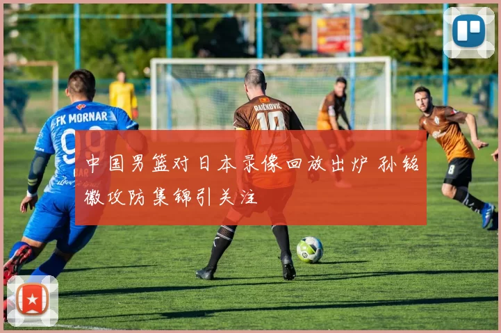 中国男篮对日本录像回放出炉 孙铭徽攻防集锦引关注