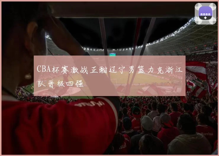 CBA杯赛激战正酣辽宁男篮力克浙江队晋级四强