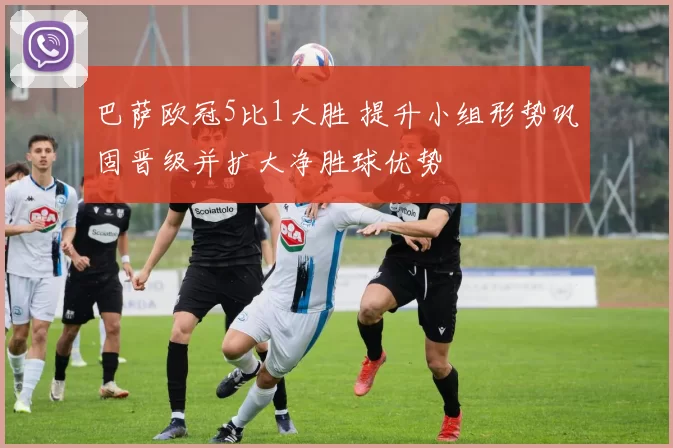 巴萨欧冠5比1大胜 提升小组形势巩固晋级并扩大净胜球优势