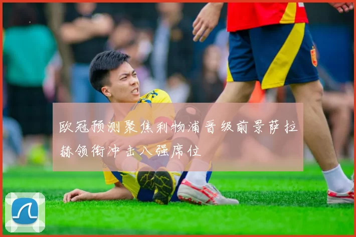 欧冠预测聚焦利物浦晋级前景萨拉赫领衔冲击八强席位
