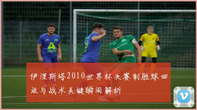 伊涅斯塔2010世界杯决赛制胜球回放与战术关键瞬间解析