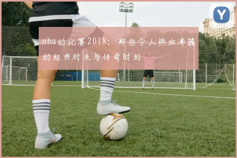 nba的比赛2018：那些令人热血沸腾的经典对决与传奇时刻