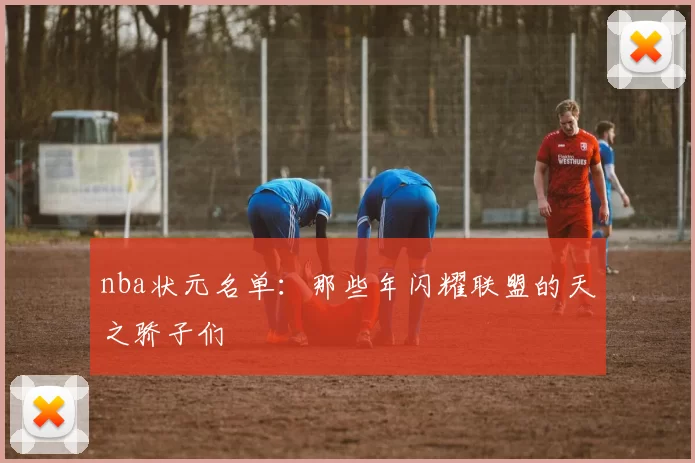 nba状元名单：那些年闪耀联盟的天之骄子们
