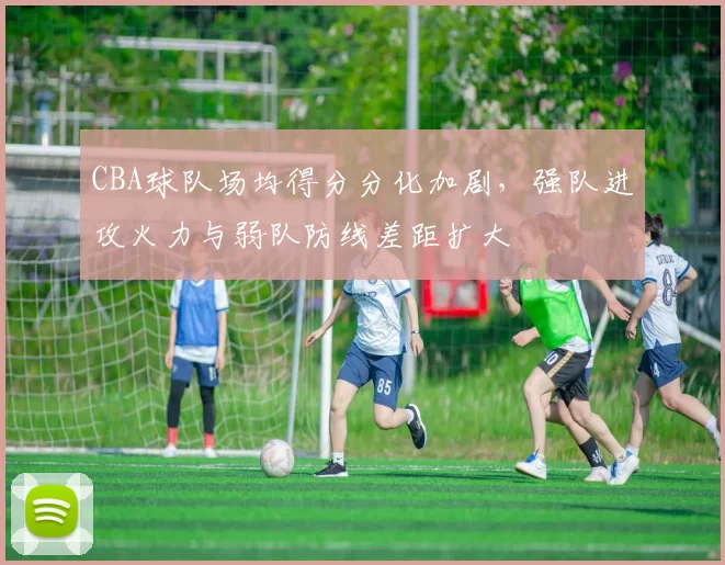 CBA球队场均得分分化加剧，强队进攻火力与弱队防线差距扩大