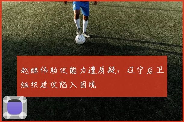 赵继伟助攻能力遭质疑，辽宁后卫组织进攻陷入困境