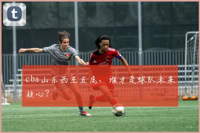 cba山东西王五虎，谁才是球队未来核心？