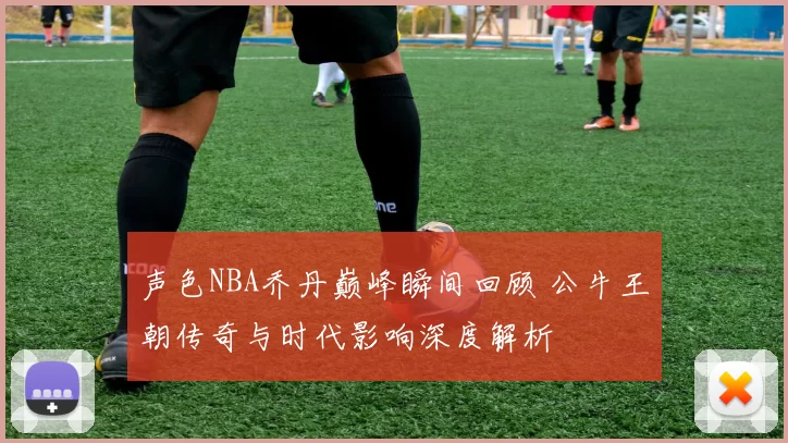 声色NBA乔丹巅峰瞬间回顾 公牛王朝传奇与时代影响深度解析