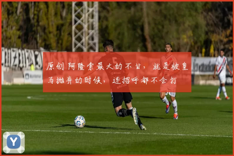 原创 阿隆索最大的不甘，就是被皇马抛弃的时候，连招呼都不会打