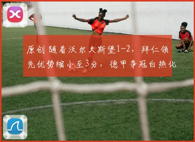 原创 随着沃尔夫斯堡1-2，拜仁领先优势缩小至3分，德甲争冠白热化了