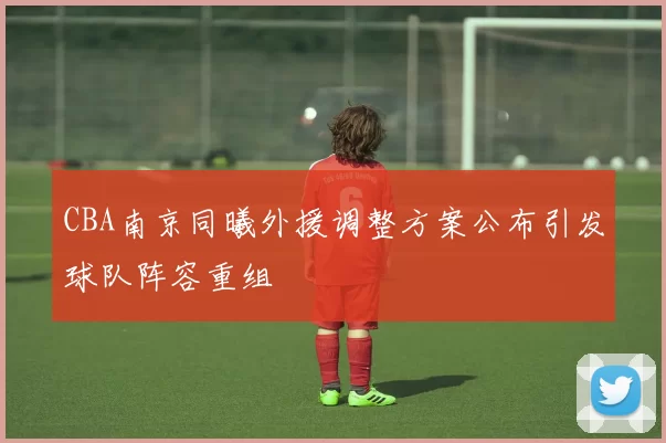 CBA南京同曦外援调整方案公布引发球队阵容重组
