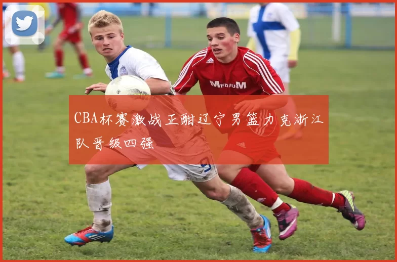 CBA杯赛激战正酣辽宁男篮力克浙江队晋级四强