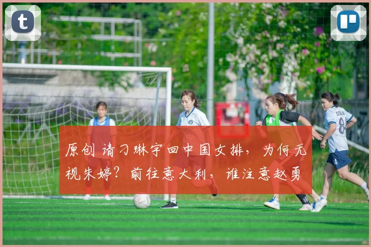 原创 请刁琳宇回中国女排，为何无视朱婷？前往意大利，谁注意赵勇举动