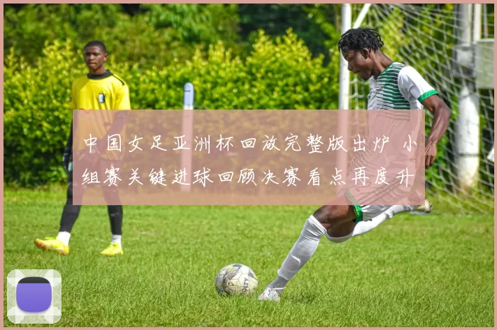 中国女足亚洲杯回放完整版出炉 小组赛关键进球回顾决赛看点再度升温