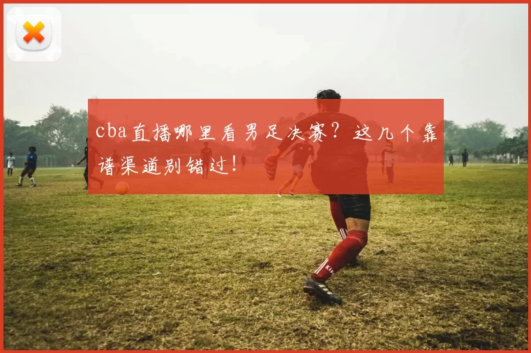 cba直播哪里看男足决赛？这几个靠谱渠道别错过！