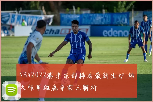 NBA2022赛季东部排名最新出炉 热火绿军雄鹿争前三解析