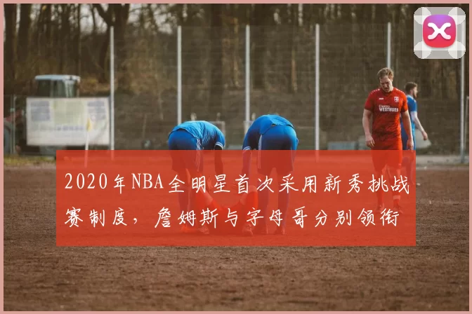 2020年NBA全明星首次采用新秀挑战赛制度，詹姆斯与字母哥分别领衔两队