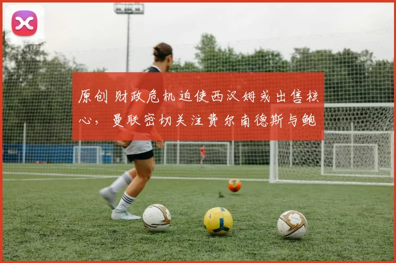 原创 财政危机迫使西汉姆或出售核心，曼联密切关注费尔南德斯与鲍恩