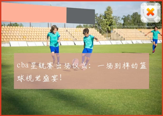 cba星锐赛出场仪式：一场别样的篮球视觉盛宴！