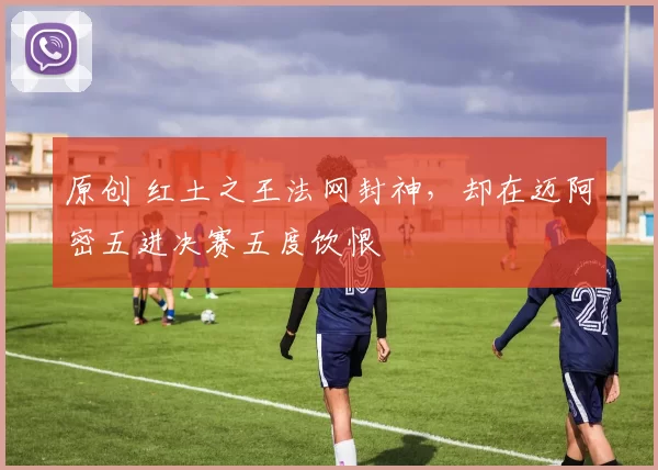 原创 红土之王法网封神,却在迈阿密五进决赛五度饮恨