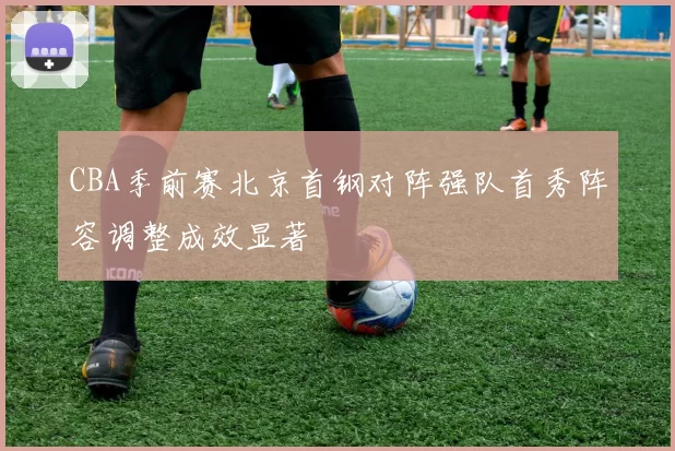 CBA季前赛北京首钢对阵强队首秀阵容调整成效显著