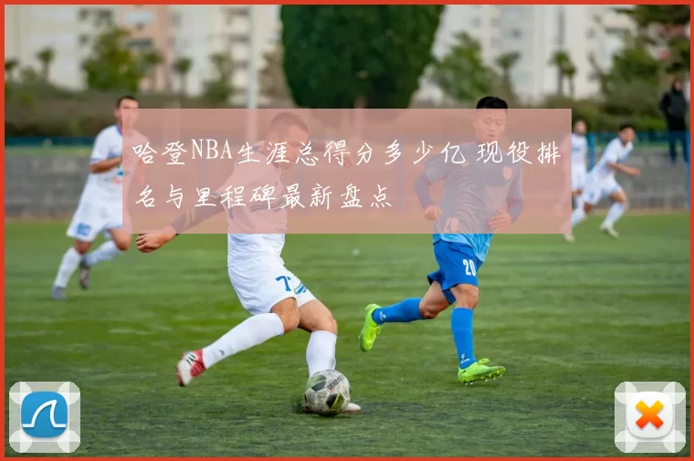 哈登NBA生涯总得分多少亿 现役排名与里程碑最新盘点
