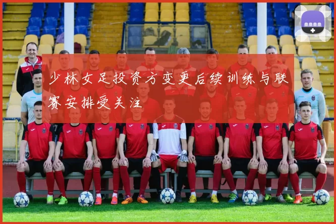 少林女足投资方变更后续训练与联赛安排受关注